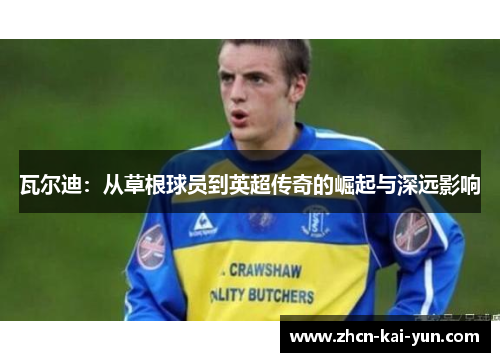 瓦尔迪:从草根球员到英超传奇的崛起与深远影响 瓦尔迪:从草根球员到英超传奇的崛起与深远影响