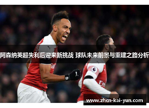 阿森纳英超失利后迎来新挑战 球队未来前景与重建之路分析 阿森纳英超失利后迎来新挑战 球队未来前景与重建之路分析