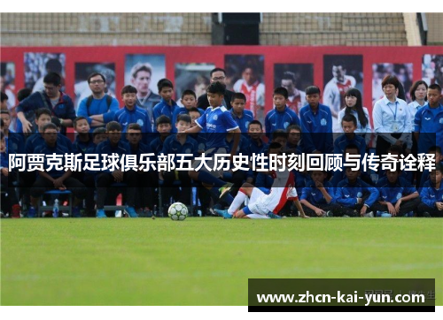 阿贾克斯足球俱乐部五大历史性时刻回顾与传奇诠释 阿贾克斯足球俱乐部五大历史性时刻回顾与传奇诠释