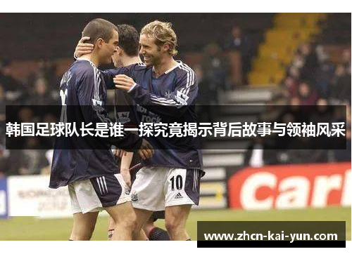 韩国足球队长是谁一探究竟揭示背后故事与领袖风采 韩国足球队长是谁一探究竟揭示背后故事与领袖风采