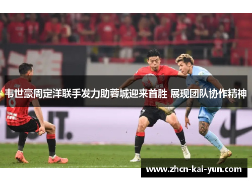 韦世豪周定洋联手发力助蓉城迎来首胜 展现团队协作精神 韦世豪周定洋联手发力助蓉城迎来首胜 展现团队协作精神