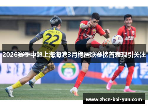 2026赛季中超上海海港3月稳居联赛榜首表现引关注 2026赛季中超上海海港3月稳居联赛榜首表现引关注