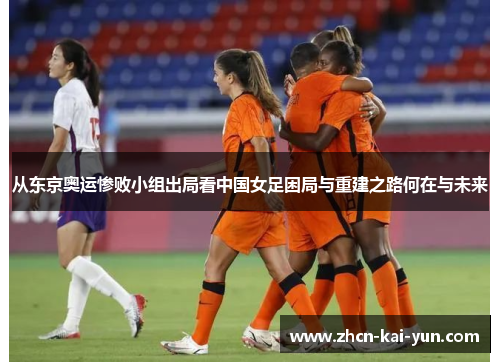 从东京奥运惨败小组出局看中国女足困局与重建之路何在与未来 从东京奥运惨败小组出局看中国女足困局与重建之路何在与未来