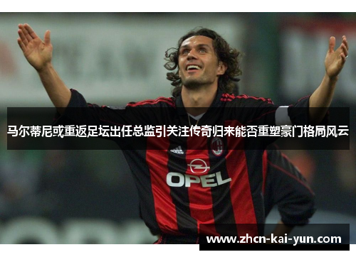 马尔蒂尼或重返足坛出任总监引关注传奇归来能否重塑豪门格局风云 马尔蒂尼或重返足坛出任总监引关注传奇归来能否重塑豪门格局风云