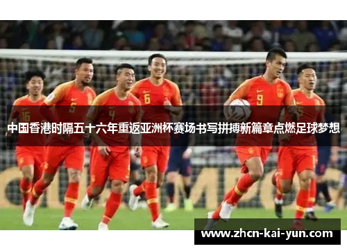中国香港时隔五十六年重返亚洲杯赛场书写拼搏新篇章点燃足球梦想 中国香港时隔五十六年重返亚洲杯赛场书写拼搏新篇章点燃足球梦想